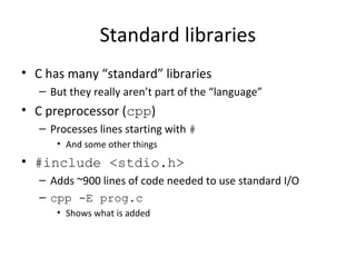 Standard libraries
• C has many “standard” libraries
– But they really aren’t part of the “language”
• C preprocessor (cpp)
– Processes lines starting with #
• And some other things
• #include <stdio.h>
– Adds ~900 lines of code needed to use standard I/O
– cpp -E prog.c
• Shows what is added
 