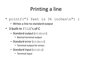 Printing a line
• printf("3 feet is 36 inchesn") ;
– Writes a line to standard output
• 3 built-in FILE’s of C
– Standard output (stdout)
• Normal terminal output
– Standard error (stderr)
• Terminal output for errors
– Standard input (stdin)
• Terminal input
 