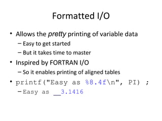 Formatted I/O
• Allows the pretty printing of variable data
– Easy to get started
– But it takes time to master
• Inspired by FORTRAN I/O
– So it enables printing of aligned tables
• printf("Easy as %8.4fn", PI) ;
– Easy as ____3.1416
 