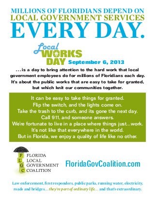 . . . is a day to bring attention to the hard work that local
government employees do for millions of Floridians each day.
It’s about the public works that are easy to take for granted,
but which knit our communities together.
FloridaGovCoalition.com
Law enforcement, first responders, public parks, running water, electricity,
roads and bridges... they’re part of ordinary life. . . and that’s extraordinary.
It can be easy to take things for granted.
Flip the switch, and the lights come on.
Take the trash to the curb, and its gone the next day.
Call 911, and someone answers.
We’re fortunate to live in a place where things just...work.
It’s not like that everywhere in the world.
But in Florida, we enjoy a quality of life like no other.
MILLIONS OF FLORIDIANS DEPEND ON
LOCAL GOVERNMENT SERVICES
EVERY DAY.
September 6, 2013
 