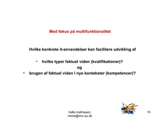 Med fokus på multifunktionalitet Hvilke konkrete it-anvendelser kan facilitere udvikling af  hvilke typer faktuel viden (kvalifikationer)?  og  brugen af faktuel viden i nye kontekster (kompetencer)?   helle mathiasen, hema@imv.au.dk 