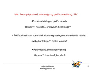 helle mathiasen, hema@imv.au.dk Med fokus på pod/vodcast-design og pod/vodcast-brug i UV Produktudvikling af pod/vodcasts:  til hvem?, hvornår?, om hvad?, hvor lange?  Pod/vodcast som kommunikations- og læringsunderstøttende medie:  hvilke kontekster?, hvilke temaer? Pod/vodcast som undervisning:  Hvornår?, hvordan?, hvorfor? 