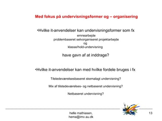 Med fokus på undervisningsformer og – organisering helle mathiasen, hema@imv.au.dk Hvilke it-anvendelser kan undervisningsformer som fx emnearbejde problembaseret selvorganiseret projektarbejde  og  klasse/hold-undervisning  have gavn af at inddrage? Hvilke it-anvendelser kan med hvilke fordele bruges i fx  Tilstedeværelsesbaseret skemalagt undervisning? Mix af tilstedeværelses- og netbaseret undervisning? Netbaseret undervisning? 