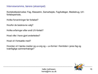 helle mathiasen, hema@imv.au.dk Interviewramme, lærere (eksempel) Kontekstbeskrivelse: Fag, Klassetrin, Samarbejde, Fag/kolleger, Mediebrug, UV-forløbsperiode,  Hvilke forventninger før forløbet? Hvorfor de beskrevne valg? Hvilke erfaringer efter endt UV-forløb? Hvad ville I have gjort anderledes? Hvad vil I fortsætte med? Hvordan vil I tænke medier og uv-org og – uv-former i fremtiden i jeres fag og tværfaglige sammenhænge? 