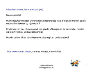 helle mathiasen, hema@imv.au.dk Interviewramme, lærere (eksempel) Mere specifikt: Hvilke fag/fagområder understøttes/understøttes ikke af digitale medier og div netfora-kontekster og -tjenester? Er der elever, der i højere grad har glæde af brugen af de anvendte  medier og fora? Hvilke? En kategorisering? Hvad skal der til for at (alle) elevers læring kan understøttes? Interviewramme, elever,  samme temaer, men vinklet   