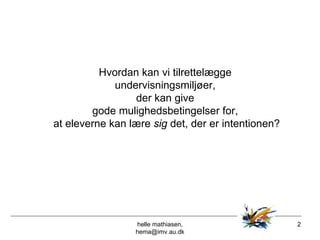 helle mathiasen, hema@imv.au.dk Hvordan kan vi tilrettelægge  undervisningsmiljøer,  der kan give  gode mulighedsbetingelser for,  at eleverne kan lære  sig  det, der er intentionen? 