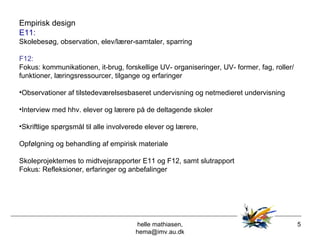 helle mathiasen, hema@imv.au.dk Empirisk design E11: Skolebesøg, observation, elev/lærer-samtaler, sparring  F12:  Fokus: kommunikationen, it-brug, forskellige UV- organiseringer, UV- former, fag, roller/funktioner, læringsressourcer, tilgange og erfaringer  Observationer af tilstedeværelsesbaseret undervisning og netmedieret undervisning Interview med hhv. elever og lærere på de deltagende skoler  Skriftlige spørgsmål til alle involverede elever og lærere,  Opfølgning og behandling af empirisk materiale Skoleprojekternes to midtvejsrapporter E11 og F12, samt slutrapport Fokus: Refleksioner, erfaringer og anbefalinger 