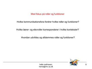 helle mathiasen, hema@imv.au.dk Med fokus på roller og funktioner  Hvilke kommunikationsfora fordrer hvilke roller og funktioner? Hvilke lærer- og elevroller korresponderer i hvilke kontekster?  Hvordan udvikles og afstemmes roller og funktioner? 