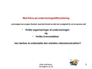 Med fokus på undervisningsdifferentiering -  princippet om at gøre forskel, med det formål at alle har mulighed for at nå samme mål   Hvilke organiseringer af undervisningen  og Hvilke it-anvendelser  kan tænkes at understøtte den enkeltes videnskonstruktion? helle mathiasen, hema@imv.au.dk 