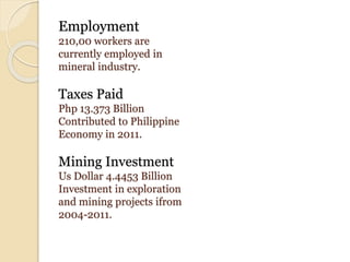 Employment
210,00 workers are
currently employed in
mineral industry.
Taxes Paid
Php 13.373 Billion
Contributed to Philippine
Economy in 2011.
Mining Investment
Us Dollar 4.4453 Billion
Investment in exploration
and mining projects ifrom
2004-2011.
 