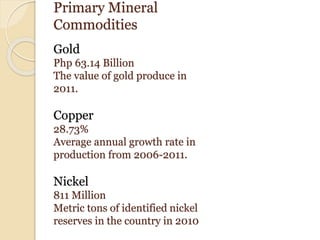 Primary Mineral
Commodities
Gold
Php 63.14 Billion
The value of gold produce in
2011.
Copper
28.73%
Average annual growth rate in
production from 2006-2011.
Nickel
811 Million
Metric tons of identified nickel
reserves in the country in 2010
 