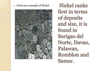 Nickel ranks
first in terms
of deposits
and size, it is
found in
Surigao del
Norte, Davao,
Palawan,
Romblon and
Samar.
 Coins are example of Nickel
 