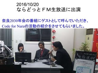 2016/10/20
ならどっとＦＭ生放送に出演
奈良2030年会の番組にゲストとして呼んでいただき、
Code for Naraの活動の紹介をさせてもらいました。
 