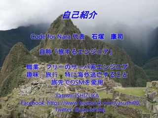 自己紹介
Code for Nara 代表 石塚 康司
自称「旅するエンジニア」
職業：フリーのサーバ系エンジニア
趣味：旅行 特に海外逃亡すること
旅先でOSMを愛用
Yasushi ISHIZUKA
Facebook: https://ww...