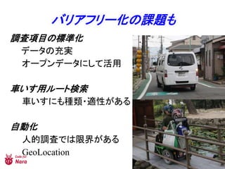 バリアフリー化の課題も
調査項目の標準化
データの充実
オープンデータにして活用
車いす用ルート検索
車いすにも種類・適性がある
自動化
人的調査では限界がある
GeoLocation
 