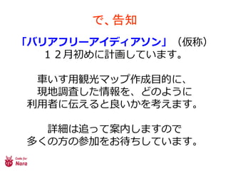 で、告知
「バリアフリーアイディアソン」（仮称）
１２月初めに計画しています。
車いす用観光マップ作成目的に、
現地調査した情報を、どのように
利用者に伝えると良いかを考えます。
詳細は追って案内しますので
多くの方の参加をお待ちしています。
 