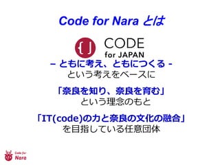 Code for Nara とは
– ともに考え、ともにつくる -
という考えをベースに
「奈良を知り、奈良を育む」
という理念のもと
「IT(code)の力と奈良の文化の融合」
を目指している任意団体
 