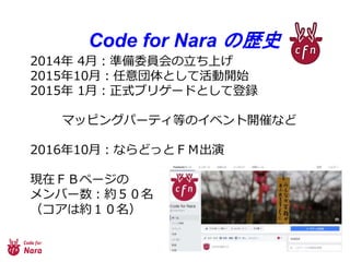 Code for Nara の歴史
2014年 4月：準備委員会の立ち上げ
2015年10月：任意団体として活動開始
2015年 1月：正式ブリゲードとして登録
マッピングパーティ等のイベント開催など
2016年10月：ならどっとＦＭ出演
現在ＦＢページの
メンバー数：約５０名
（コアは約１０名）
 