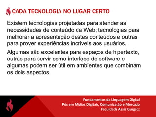 HTML 5Descontente com o que estavam acompanhando no WorkingGroup do XHTML2, fabricantes de navegadores se reuniram em 2004 e fundaram a WHATWG (Apple, Mozilla, Opera). Adobe e Microsoft inicialmente ficaram de fora.O objetivo do HTML5 é tornar os navegadores capazes de rodar aplicativos sob plataforma web.Mas envolve também solução para outros problemas:Áudio e Vídeo sem necessidade de pluginsBanco de dados local