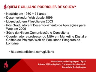 QUEM É GIULIANO RODRIGUES DE SOUZA?Nascido em 1980 = 31 anosDesenvolvedor Web desde 1999Licenciado em Filosofia em 2003Pós Graduado em Desenvolvimento de Aplicações para Web em 2006Sócio da NitrumComunicação e ConsultoriaCoordenador e professor do MBA em Marketing Digital e Gestão de Projetos Web da Faculdade Pitágoras de Londrinahttp://meadiciona.com/giulianoQUANDO SERÃO REALIZADAS AS AULAS?Primeiro módulo – 09 e 10/09