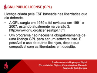 Fundamentos do Software LivreLiberdade deexecutar o programa, para qualquer propósito;estudar como o programa funciona e adaptá-lo às suas necessidades (exige open source)distribuir cópias de forma que você possa ajudar ao seu próximo;liberdade de melhorar o programa e liberar os seus aperfeiçoamentos, de modo que toda a comunidade se beneficie  (exige open source)
