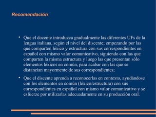 Recomendación





Que el docente introduzca gradualmente las diferentes UFs de la
lengua italiana, según el nivel del discente; empezando por las
que comparten léxico y estructura con sus correspondientes en
español con mismo valor comunicativo, siguiendo con las que
comparten la misma estructura y luego las que presentan sólo
elementos léxicos en común, para acabar con las que se
distancian mayormente de sus correspondientes;
Que el discente aprenda a reconocerlas en contexto, ayudándose
con los elementos en común (léxico/estructura) con sus
correspondientes en español con mismo valor comunicativo y se
esfuerze por utilizarlas adecuadamente en su producción oral.

 