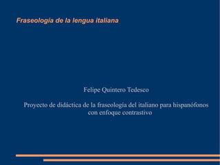 Fraseología de la lengua italiana

Felipe Quintero Tedesco
Proyecto de didáctica de la fraseología del italiano para hispanófonos
con enfoque contrastivo

 