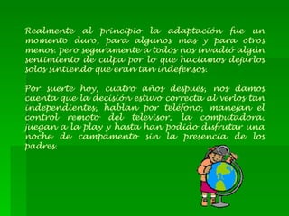 Realmente al principio la adaptación fue un momento duro, para algunos mas y para otros menos. pero seguramente a todos nos invadió algún sentimiento de culpa por lo que hacíamos dejarlos solos sintiendo que eran tan indefensos. Por suerte hoy, cuatro años después, nos damos cuenta que la decisión estuvo correcta al verlos tan independientes, hablan por teléfono, manejan el control remoto del televisor, la computadora, juegan a la play y hasta han podido disfrutar una noche de campamento sin la presencia de los padres. 