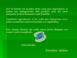 Por lo tanto no queda otra cosa que agradecer a todos los integrantes del jardín, que de una manera u otra hicieron esto posible. También agradecer a la vida por hacernos vivir estos momentos emocionantes e irrepetibles. Nos vemos dentro de siete años para festejar un nuevo ciclo cumplido. Felicidades Familia  Galán 