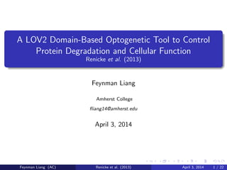 A LOV2 Domain-Based Optogenetic Tool to Control
Protein Degradation and Cellular Function
Renicke et al. (2013)
Feynman Liang
Amherst College
ﬂiang14@amherst.edu
April 4, 2014
Feynman Liang (AC) Renicke et al. (2013) April 4, 2014 1 / 22
 