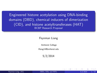 Engineered histone acetylation using DNA-binding
domains (DBD), chemical inducers of dimerization
(CID), and histone acetyltransferases (HAT)
BCBP Research Proposal
Feynman Liang
Amherst College
ﬂiang14@amherst.edu
5/2/2014
Feynman Liang (AC) DBDs, CIDs, and HATs 5/2/2014 1 / 14
 