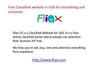 Free Classified website in USA for everything and 
everyone 
Fliax US is a Classified Website for USA. It is a free 
online classified portal where people can advertise 
their business for free. 
We help you to sell, buy, rent and advertise everything 
from anywhere. 
http://www.fliax.com 
 