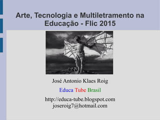 Arte, Tecnologia e Multiletramento na
Educação - Flic 2015
José Antonio Klaes Roig
Educa Tube Brasil
http://educa-tube.blogspot.com
joseroig7@hotmail.com
 