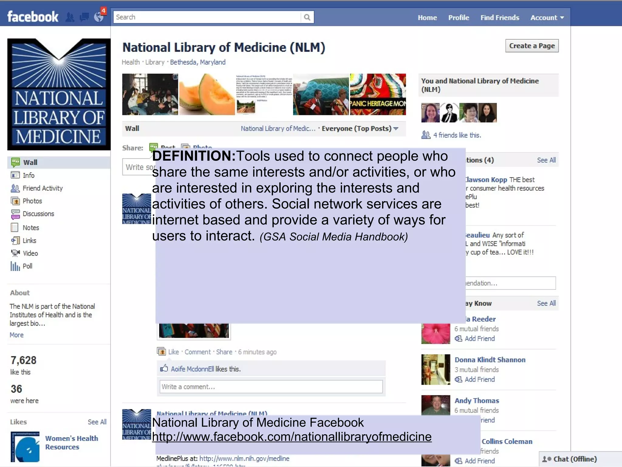 DEFINITION:Tools used to connect people who
share the same interests and/or activities, or who
are interested in exploring the interests and
activities of others. Social network services are
internet based and provide a variety of ways for
users to interact. (GSA Social Media Handbook)




National Library of Medicine Facebook
http://www.facebook.com/nationallibraryofmedicine
 