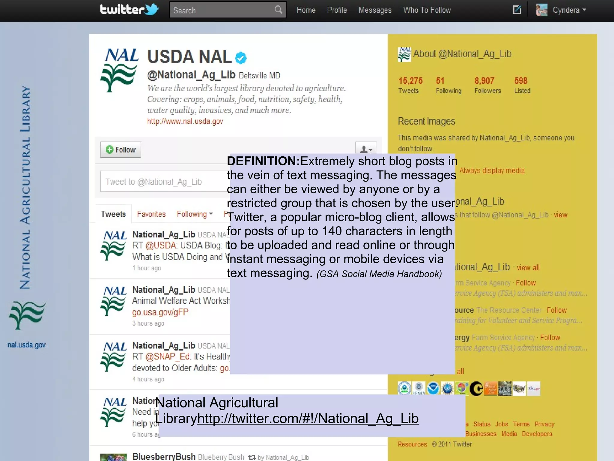 DEFINITION:Extremely short blog posts in
           the vein of text messaging. The messages
           can either be viewed by anyone or by a
           restricted group that is chosen by the user.
           Twitter, a popular micro-blog client, allows
           for posts of up to 140 characters in length
           to be uploaded and read online or through
           instant messaging or mobile devices via
           text messaging. (GSA Social Media Handbook)




National Agricultural
Libraryhttp://twitter.com/#!/National_Ag_Lib
 