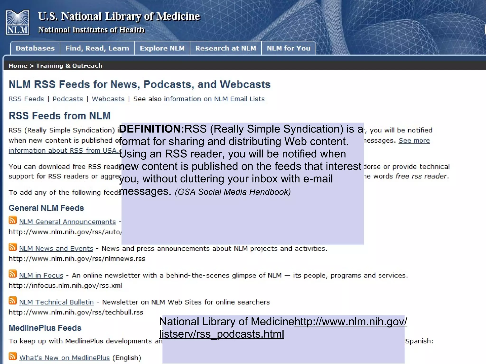 DEFINITION:RSS (Really Simple Syndication) is a
format for sharing and distributing Web content.
Using an RSS reader, you will be notified when
new content is published on the feeds that interest
you, without cluttering your inbox with e-mail
messages. (GSA Social Media Handbook)




        National Library of Medicinehttp://www.nlm.nih.gov/
        listserv/rss_podcasts.html
 