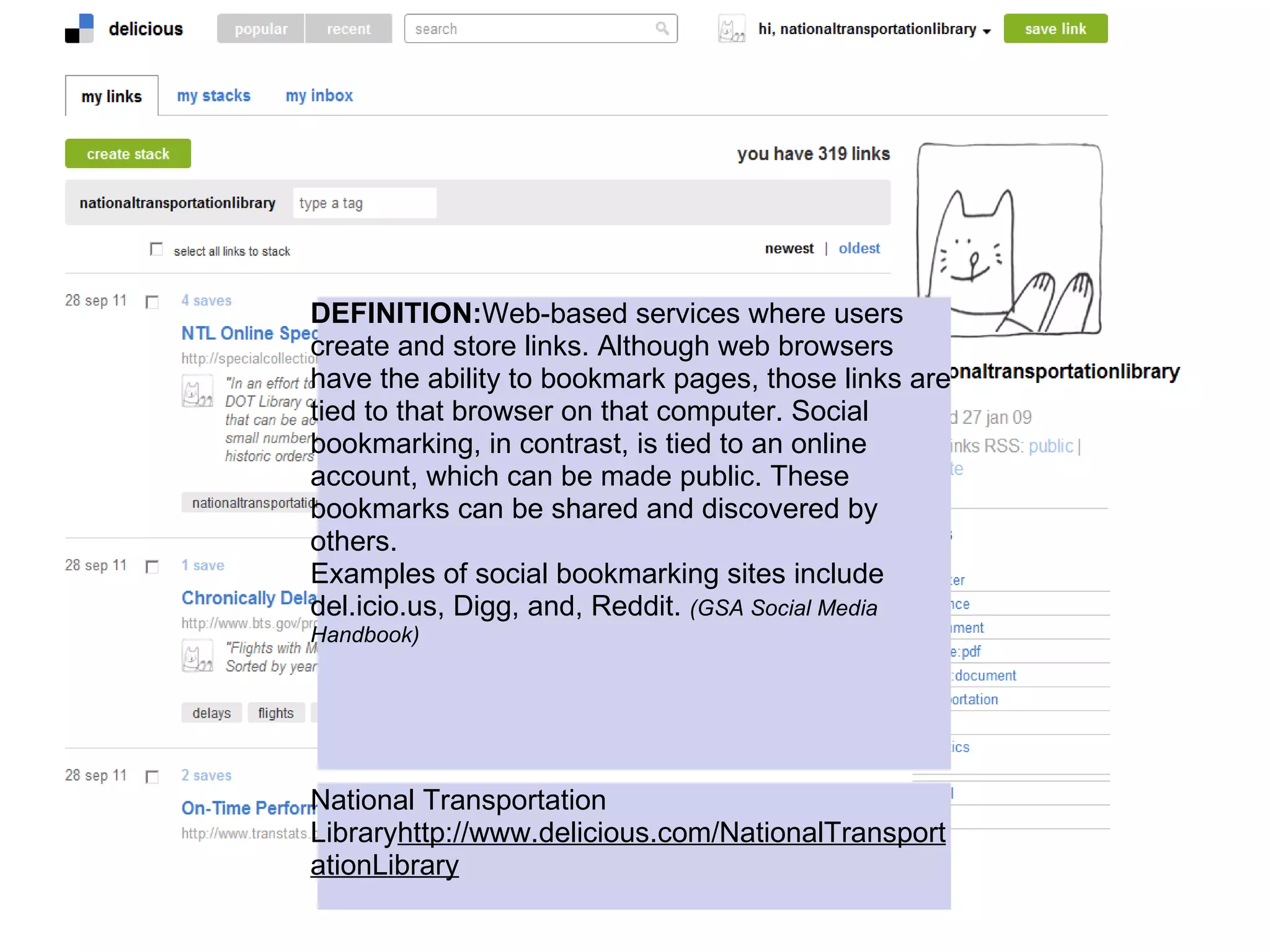 DEFINITION:Web-based services where users
create and store links. Although web browsers
have the ability to bookmark pages, those links are
tied to that browser on that computer. Social
bookmarking, in contrast, is tied to an online
account, which can be made public. These
bookmarks can be shared and discovered by
others.
Examples of social bookmarking sites include
del.icio.us, Digg, and, Reddit. (GSA Social Media
Handbook)




National Transportation
Libraryhttp://www.delicious.com/NationalTransport
ationLibrary
 