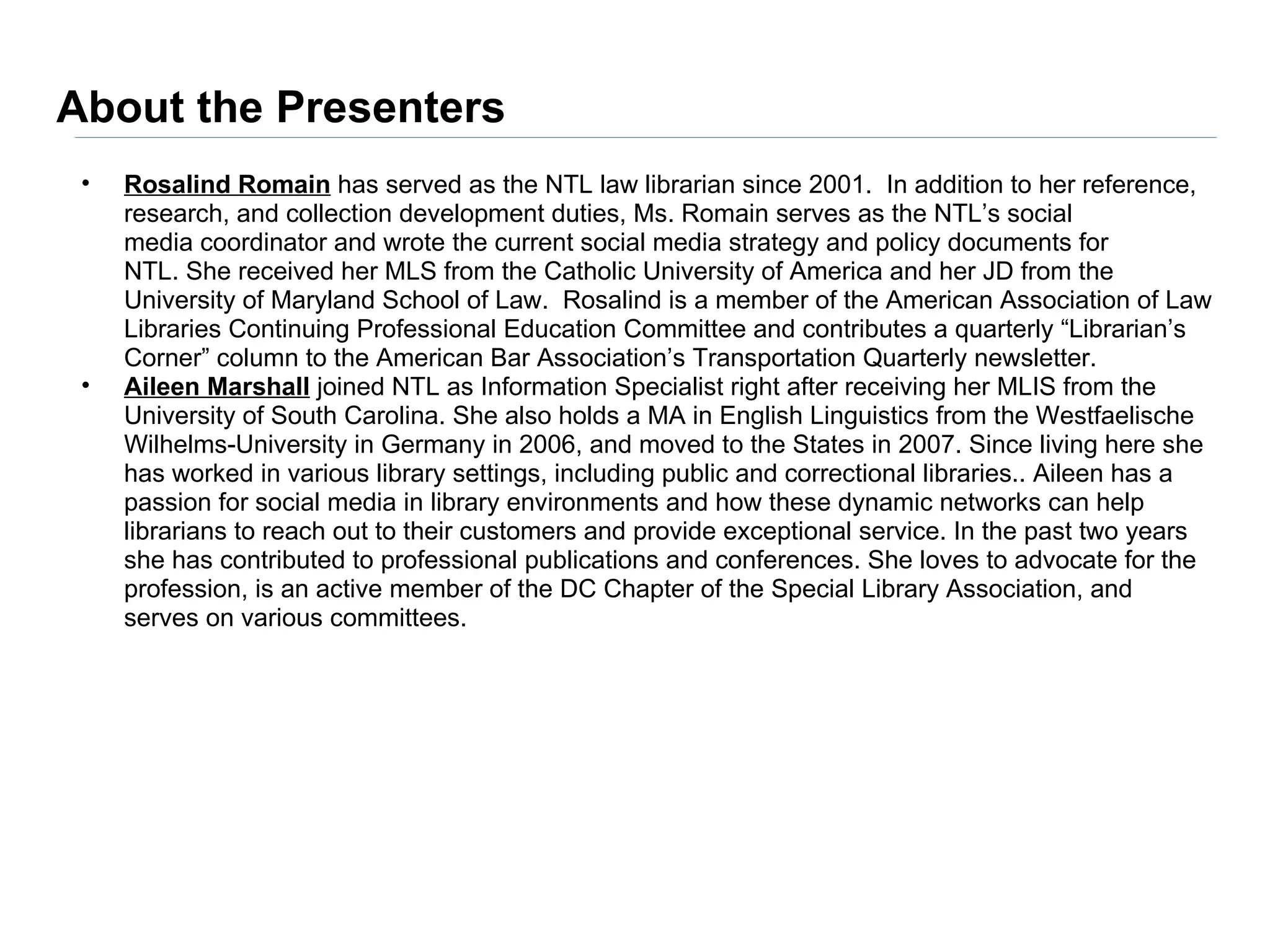 About the Presenters
 •   Rosalind Romain has served as the NTL law librarian since 2001. In addition to her reference,
     research, and collection development duties, Ms. Romain serves as the NTL’s social
     media coordinator and wrote the current social media strategy and policy documents for
     NTL. She received her MLS from the Catholic University of America and her JD from the
     University of Maryland School of Law. Rosalind is a member of the American Association of Law
     Libraries Continuing Professional Education Committee and contributes a quarterly “Librarian’s
     Corner” column to the American Bar Association’s Transportation Quarterly newsletter.
 •   Aileen Marshall joined NTL as Information Specialist right after receiving her MLIS from the
     University of South Carolina. She also holds a MA in English Linguistics from the Westfaelische
     Wilhelms-University in Germany in 2006, and moved to the States in 2007. Since living here she
     has worked in various library settings, including public and correctional libraries.. Aileen has a
     passion for social media in library environments and how these dynamic networks can help
     librarians to reach out to their customers and provide exceptional service. In the past two years
     she has contributed to professional publications and conferences. She loves to advocate for the
     profession, is an active member of the DC Chapter of the Special Library Association, and
     serves on various committees.
 