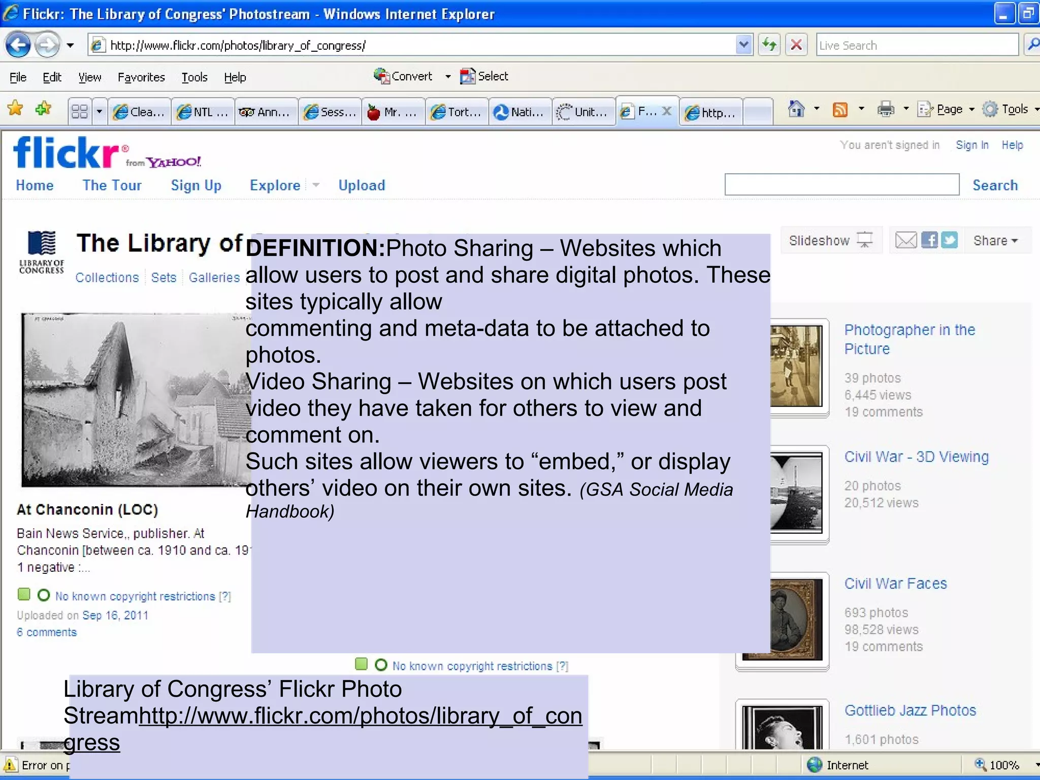 DEFINITION:Photo Sharing – Websites which
                 allow users to post and share digital photos. These
                 sites typically allow
                 commenting and meta-data to be attached to
                 photos.
                 Video Sharing – Websites on which users post
                 video they have taken for others to view and
                 comment on.
                 Such sites allow viewers to “embed,” or display
                 others’ video on their own sites. (GSA Social Media
                 Handbook)




Library of Congress’ Flickr Photo
Streamhttp://www.flickr.com/photos/library_of_con
gress
 