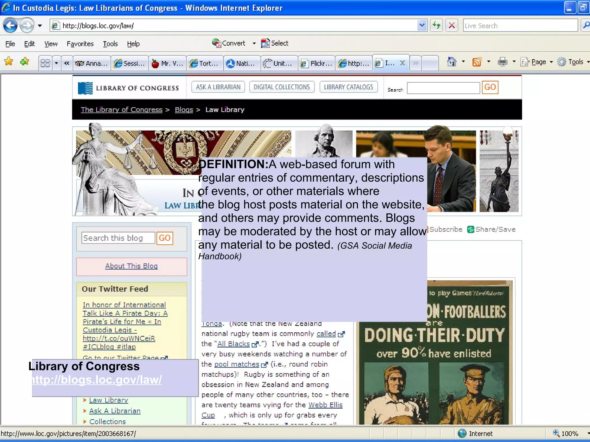DEFINITION:A web-based forum with
                            regular entries of commentary, descriptions
                            of events, or other materials where
                            the blog host posts material on the website,
                            and others may provide comments. Blogs
                            may be moderated by the host or may allow
                            any material to be posted. (GSA Social Media
                            Handbook)




Library of Congress
http://blogs.loc.gov/law/
 