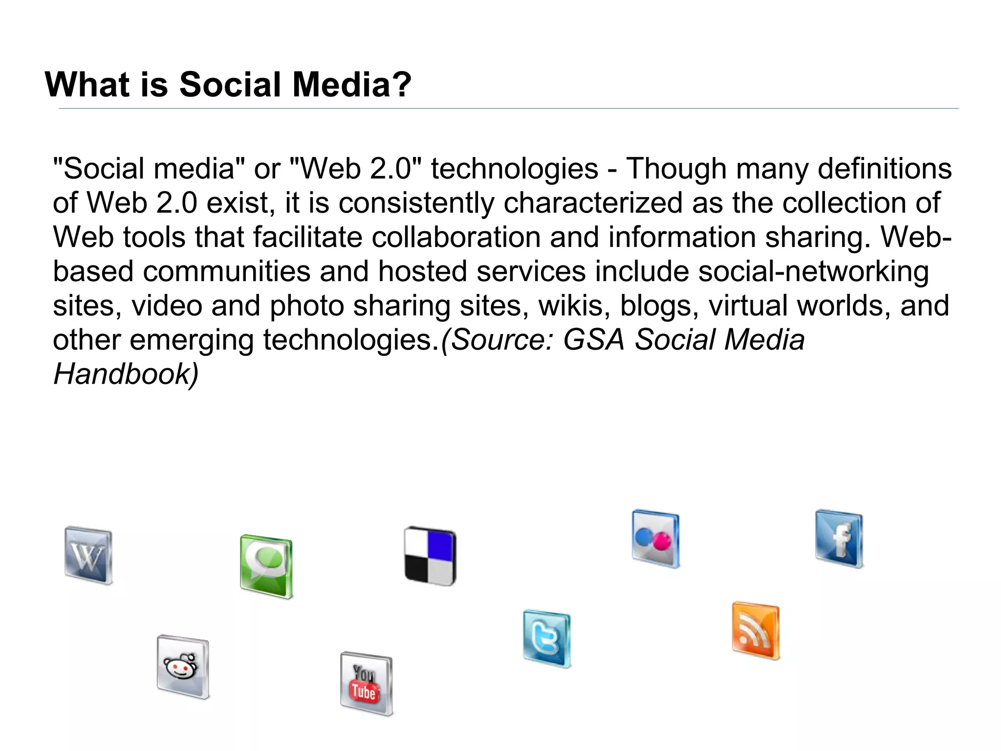 What is Social Media?

"Social media" or "Web 2.0" technologies - Though many definitions
of Web 2.0 exist, it is consistently characterized as the collection of
Web tools that facilitate collaboration and information sharing. Web-
based communities and hosted services include social-networking
sites, video and photo sharing sites, wikis, blogs, virtual worlds, and
other emerging technologies.(Source: GSA Social Media
Handbook)
 