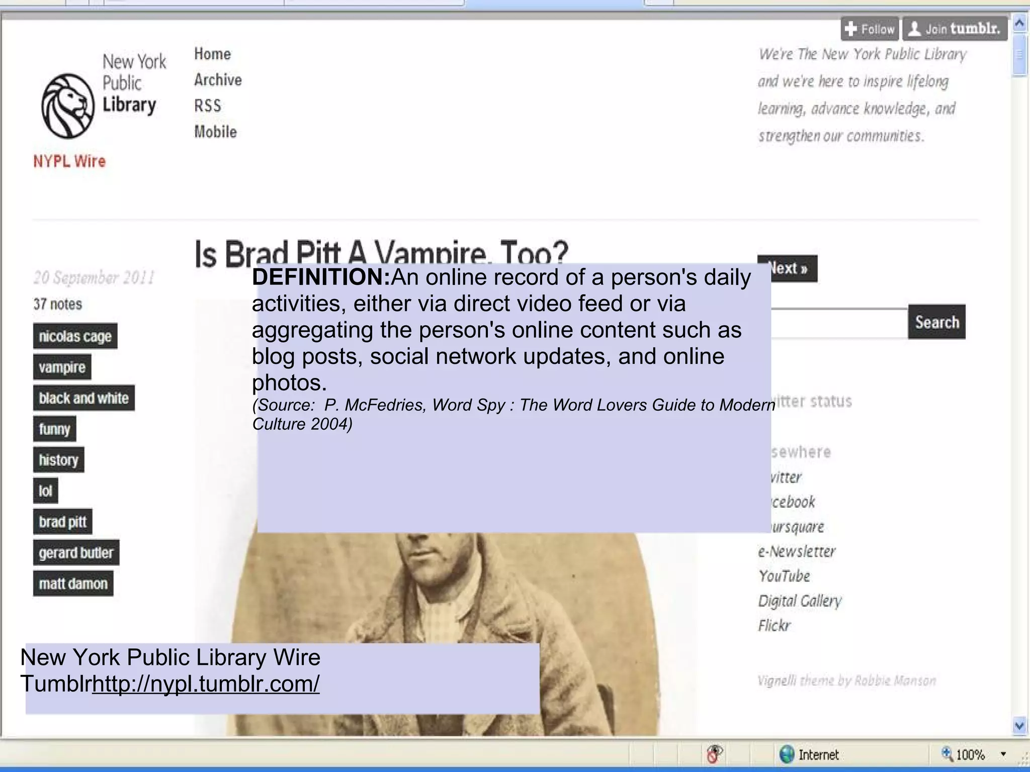 DEFINITION:An online record of a person's daily
                      activities, either via direct video feed or via
                      aggregating the person's online content such as
                      blog posts, social network updates, and online
                      photos.
                      (Source: P. McFedries, Word Spy : The Word Lovers Guide to Modern
                      Culture 2004)




New York Public Library Wire
Tumblrhttp://nypl.tumblr.com/
 