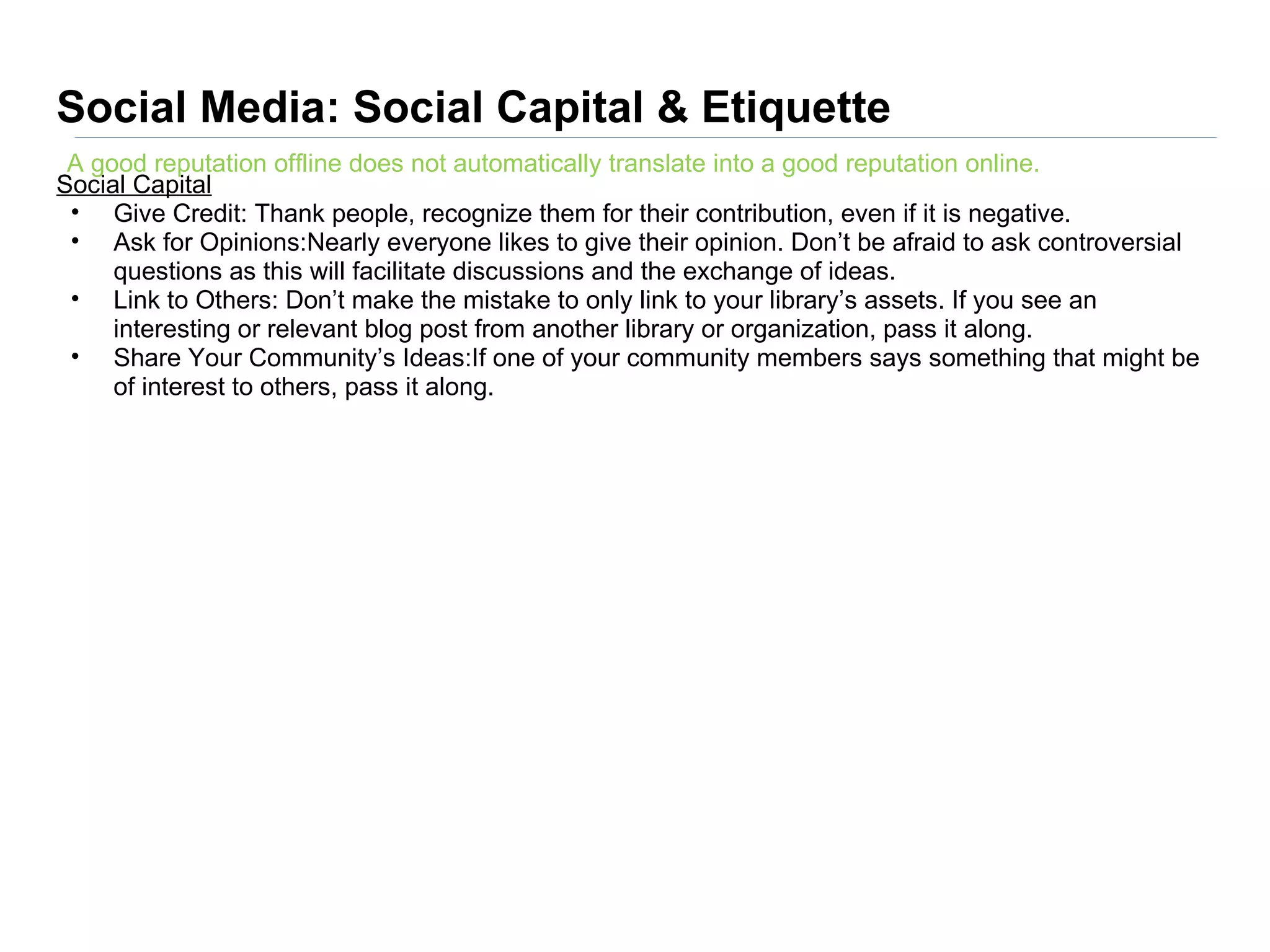 Social Media: Social Capital & Etiquette
 A good reputation offline does not automatically translate into a good reputation online.
Social Capital
 • Give Credit: Thank people, recognize them for their contribution, even if it is negative.
 • Ask for Opinions:Nearly everyone likes to give their opinion. Don’t be afraid to ask controversial
     questions as this will facilitate discussions and the exchange of ideas.
 • Link to Others: Don’t make the mistake to only link to your library’s assets. If you see an
     interesting or relevant blog post from another library or organization, pass it along.
 • Share Your Community’s Ideas:If one of your community members says something that might be
     of interest to others, pass it along.
 