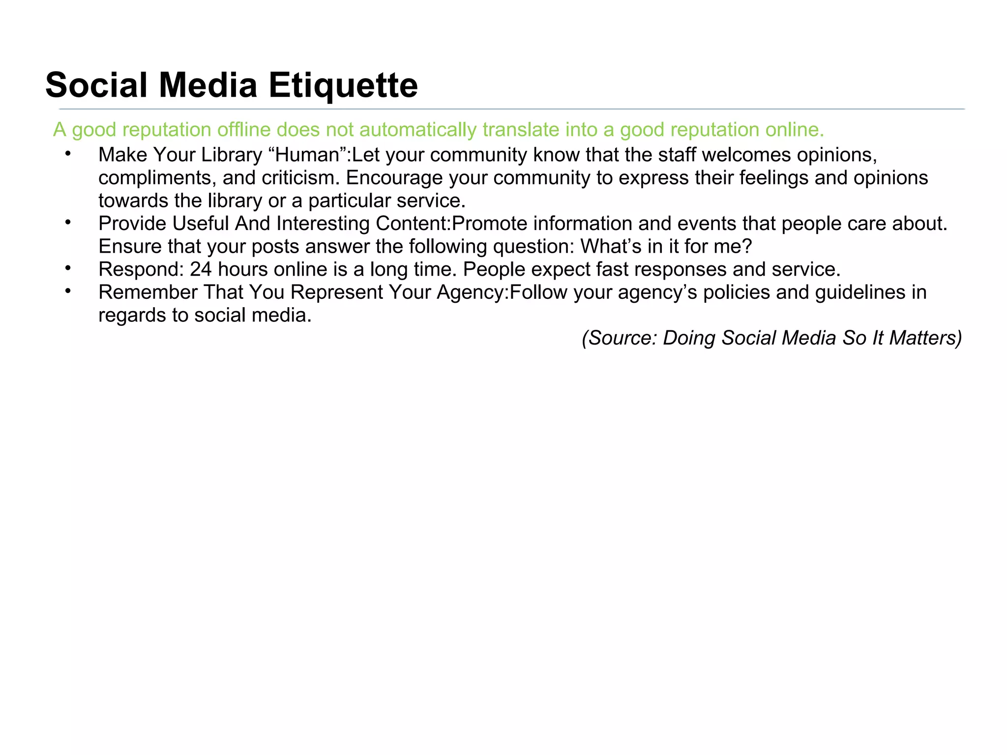 Social Media Etiquette
A good reputation offline does not automatically translate into a good reputation online.
 • Make Your Library “Human”:Let your community know that the staff welcomes opinions,
    compliments, and criticism. Encourage your community to express their feelings and opinions
    towards the library or a particular service.
 • Provide Useful And Interesting Content:Promote information and events that people care about.
    Ensure that your posts answer the following question: What’s in it for me?
 • Respond: 24 hours online is a long time. People expect fast responses and service.
 • Remember That You Represent Your Agency:Follow your agency’s policies and guidelines in
    regards to social media.
                                                             (Source: Doing Social Media So It Matters)
 