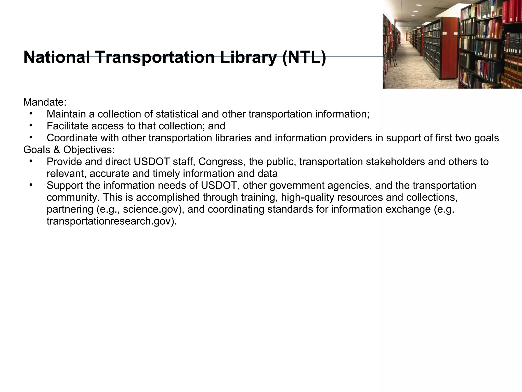 National Transportation Library (NTL)

Mandate:
 • Maintain a collection of statistical and other transportation information;
 • Facilitate access to that collection; and
 • Coordinate with other transportation libraries and information providers in support of first two goals
Goals & Objectives:
 • Provide and direct USDOT staff, Congress, the public, transportation stakeholders and others to
    relevant, accurate and timely information and data
 • Support the information needs of USDOT, other government agencies, and the transportation
    community. This is accomplished through training, high-quality resources and collections,
    partnering (e.g., science.gov), and coordinating standards for information exchange (e.g.
    transportationresearch.gov).
 