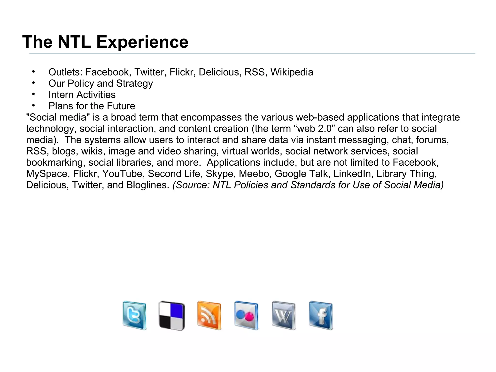 The NTL Experience
  • Outlets: Facebook, Twitter, Flickr, Delicious, RSS, Wikipedia
  • Our Policy and Strategy
  • Intern Activities
  • Plans for the Future
"Social media" is a broad term that encompasses the various web-based applications that integrate
technology, social interaction, and content creation (the term “web 2.0” can also refer to social
media). The systems allow users to interact and share data via instant messaging, chat, forums,
RSS, blogs, wikis, image and video sharing, virtual worlds, social network services, social
bookmarking, social libraries, and more. Applications include, but are not limited to Facebook,
MySpace, Flickr, YouTube, Second Life, Skype, Meebo, Google Talk, LinkedIn, Library Thing,
Delicious, Twitter, and Bloglines. (Source: NTL Policies and Standards for Use of Social Media)
 