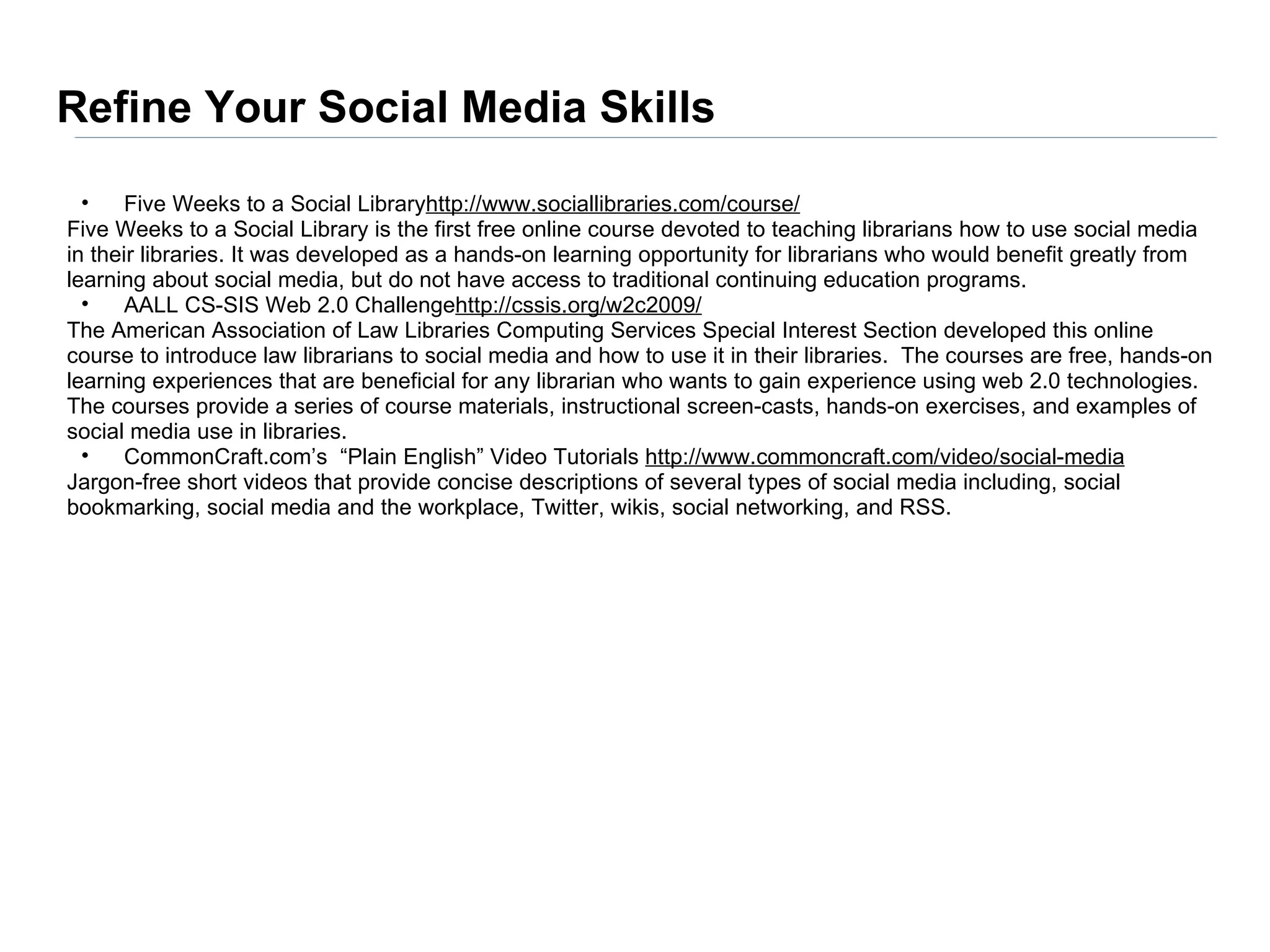 Refine Your Social Media Skills
  •   Five Weeks to a Social Libraryhttp://www.sociallibraries.com/course/
Five Weeks to a Social Library is the first free online course devoted to teaching librarians how to use social media
in their libraries. It was developed as a hands-on learning opportunity for librarians who would benefit greatly from
learning about social media, but do not have access to traditional continuing education programs.
  •   AALL CS-SIS Web 2.0 Challengehttp://cssis.org/w2c2009/
The American Association of Law Libraries Computing Services Special Interest Section developed this online
course to introduce law librarians to social media and how to use it in their libraries. The courses are free, hands-on
learning experiences that are beneficial for any librarian who wants to gain experience using web 2.0 technologies.
The courses provide a series of course materials, instructional screen-casts, hands-on exercises, and examples of
social media use in libraries.
  •   CommonCraft.com’s “Plain English” Video Tutorials http://www.commoncraft.com/video/social-media
Jargon-free short videos that provide concise descriptions of several types of social media including, social
bookmarking, social media and the workplace, Twitter, wikis, social networking, and RSS.
 