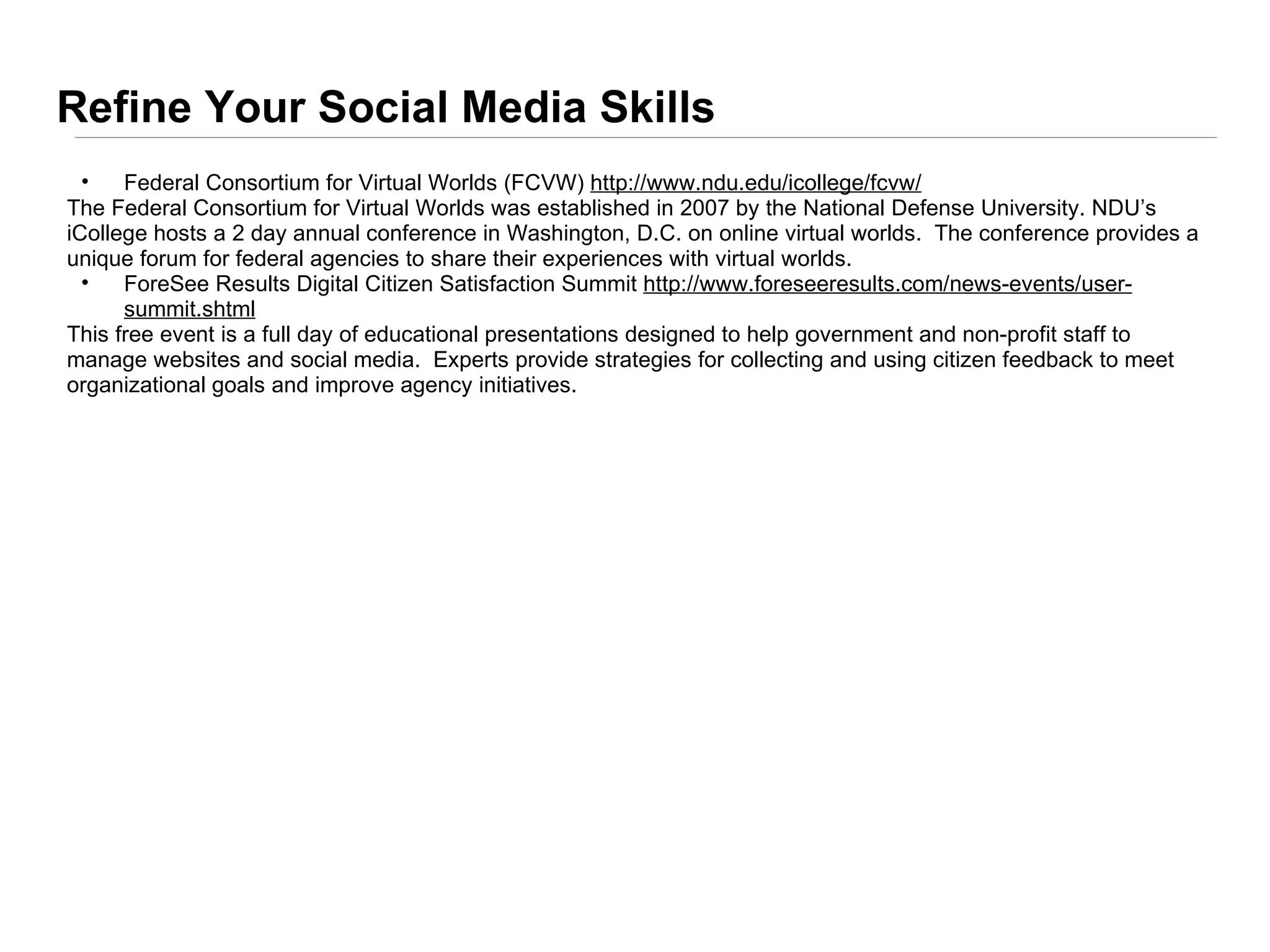 Refine Your Social Media Skills
  •   Federal Consortium for Virtual Worlds (FCVW) http://www.ndu.edu/icollege/fcvw/
The Federal Consortium for Virtual Worlds was established in 2007 by the National Defense University. NDU’s
iCollege hosts a 2 day annual conference in Washington, D.C. on online virtual worlds. The conference provides a
unique forum for federal agencies to share their experiences with virtual worlds.
  •   ForeSee Results Digital Citizen Satisfaction Summit http://www.foreseeresults.com/news-events/user-
      summit.shtml
This free event is a full day of educational presentations designed to help government and non-profit staff to
manage websites and social media. Experts provide strategies for collecting and using citizen feedback to meet
organizational goals and improve agency initiatives.
 