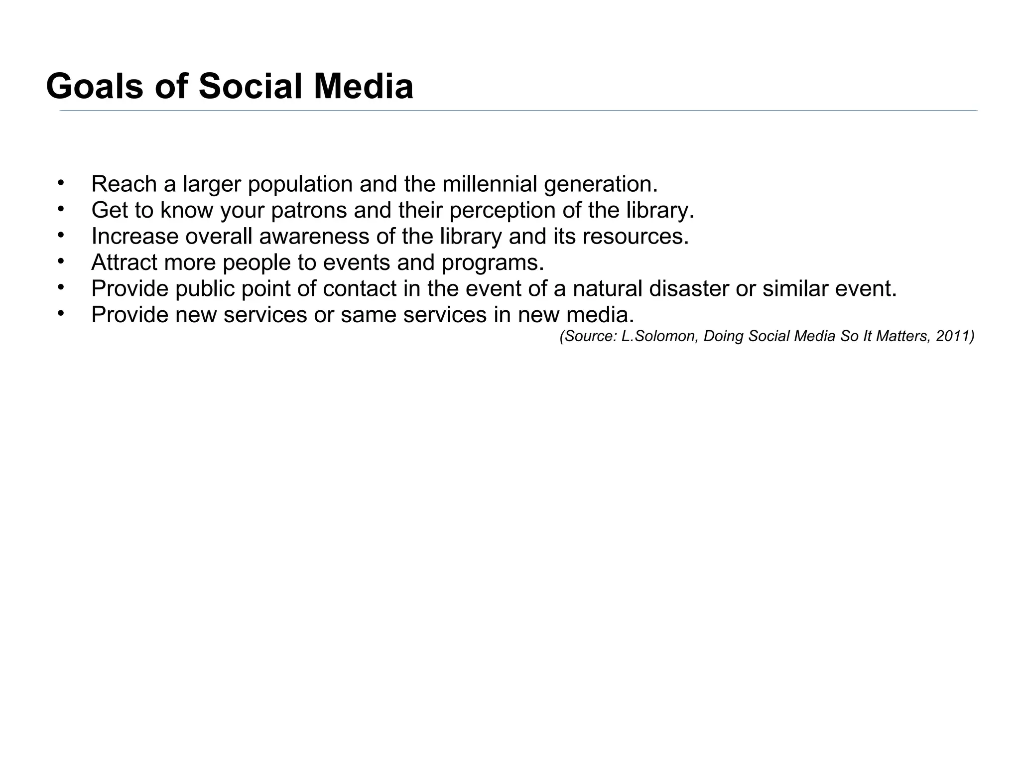 Goals of Social Media

•   Reach a larger population and the millennial generation.
•   Get to know your patrons and their perception of the library.
•   Increase overall awareness of the library and its resources.
•   Attract more people to events and programs.
•   Provide public point of contact in the event of a natural disaster or similar event.
•   Provide new services or same services in new media.
                                                    (Source: L.Solomon, Doing Social Media So It Matters, 2011)
 