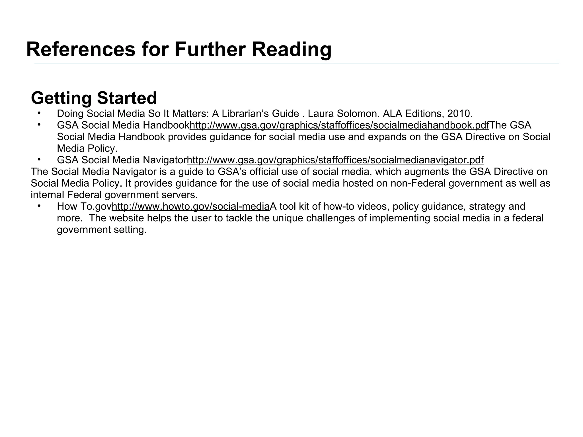 References for Further Reading

Getting Started
 •    Doing Social Media So It Matters: A Librarian’s Guide . Laura Solomon. ALA Editions, 2010.
 •    GSA Social Media Handbookhttp://www.gsa.gov/graphics/staffoffices/socialmediahandbook.pdfThe GSA
      Social Media Handbook provides guidance for social media use and expands on the GSA Directive on Social
      Media Policy.
  •   GSA Social Media Navigatorhttp://www.gsa.gov/graphics/staffoffices/socialmedianavigator.pdf
The Social Media Navigator is a guide to GSA’s official use of social media, which augments the GSA Directive on
Social Media Policy. It provides guidance for the use of social media hosted on non-Federal government as well as
internal Federal government servers.
  •   How To.govhttp://www.howto.gov/social-mediaA tool kit of how-to videos, policy guidance, strategy and
      more. The website helps the user to tackle the unique challenges of implementing social media in a federal
      government setting.
 